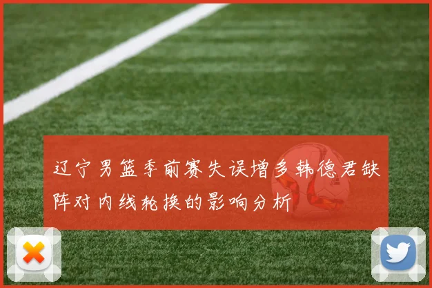 辽宁男篮季前赛失误增多韩德君缺阵对内线轮换的影响分析